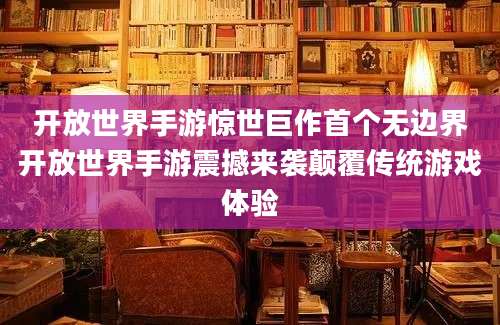 开放世界手游惊世巨作首个无边界开放世界手游震撼来袭颠覆传统游戏体验