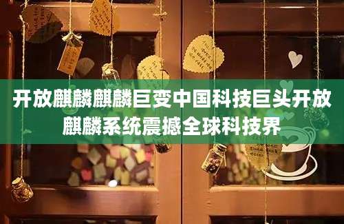 开放麒麟麒麟巨变中国科技巨头开放麒麟系统震撼全球科技界