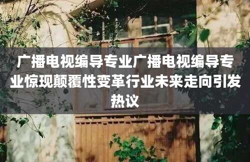 广播电视编导专业广播电视编导专业惊现颠覆性变革行业未来走向引发热议