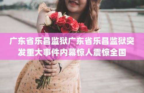 广东省乐昌监狱广东省乐昌监狱突发重大事件内幕惊人震惊全国