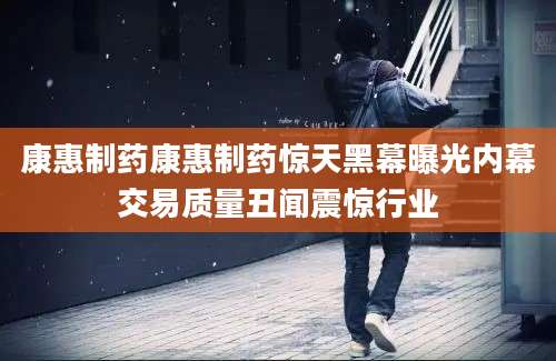 康惠制药康惠制药惊天黑幕曝光内幕交易质量丑闻震惊行业