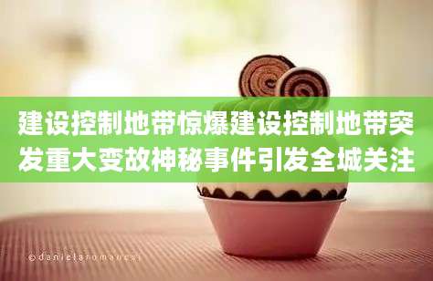 建设控制地带惊爆建设控制地带突发重大变故神秘事件引发全城关注