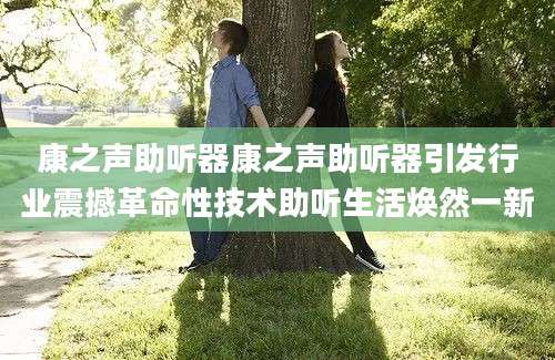 康之声助听器康之声助听器引发行业震撼革命性技术助听生活焕然一新