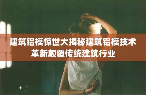 建筑铝模惊世大揭秘建筑铝模技术革新颠覆传统建筑行业