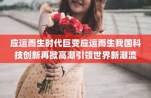 应运而生时代巨变应运而生我国科技创新再掀高潮引领世界新潮流
