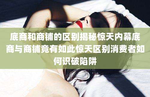底商和商铺的区别揭秘惊天内幕底商与商铺竟有如此惊天区别消费者如何识破陷阱