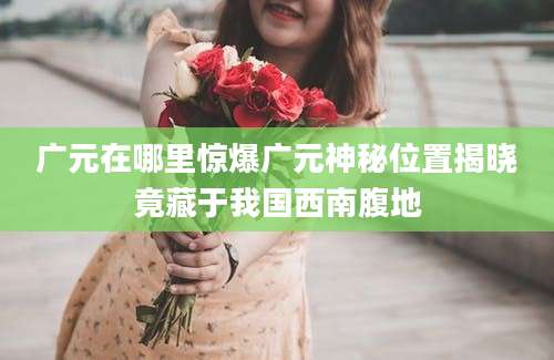 广元在哪里惊爆广元神秘位置揭晓竟藏于我国西南腹地