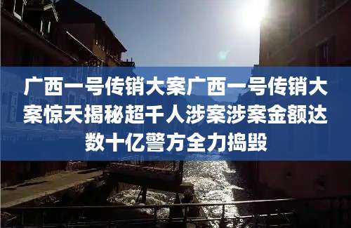 广西一号传销大案广西一号传销大案惊天揭秘超千人涉案涉案金额达数十亿警方全力捣毁