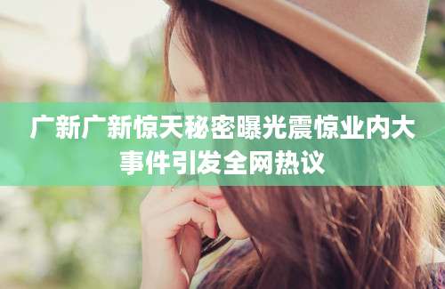 广新广新惊天秘密曝光震惊业内大事件引发全网热议