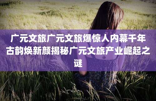 广元文旅广元文旅爆惊人内幕千年古韵焕新颜揭秘广元文旅产业崛起之谜