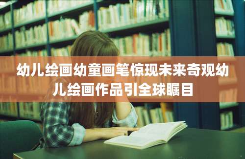 幼儿绘画幼童画笔惊现未来奇观幼儿绘画作品引全球瞩目