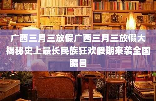 广西三月三放假广西三月三放假大揭秘史上最长民族狂欢假期来袭全国瞩目