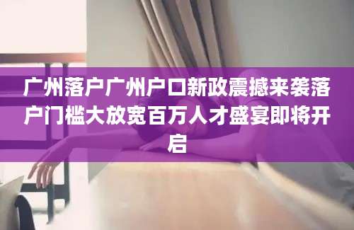 广州落户广州户口新政震撼来袭落户门槛大放宽百万人才盛宴即将开启