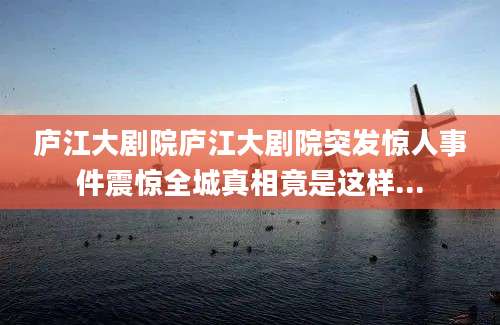 庐江大剧院庐江大剧院突发惊人事件震惊全城真相竟是这样...