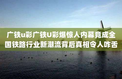 广铁u彩广铁U彩爆惊人内幕竟成全国铁路行业新潮流背后真相令人咋舌