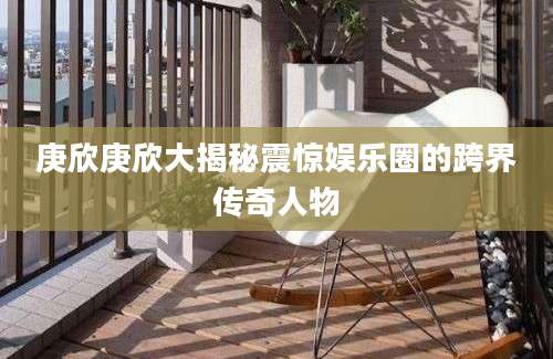 庚欣庚欣大揭秘震惊娱乐圈的跨界传奇人物
