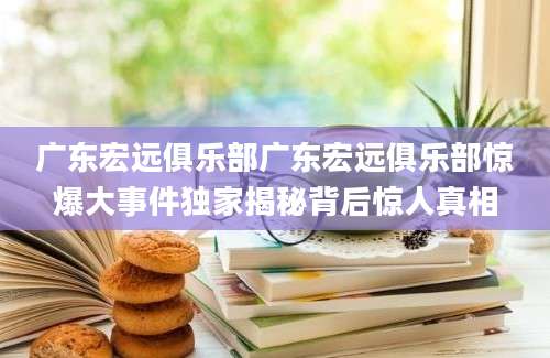 广东宏远俱乐部广东宏远俱乐部惊爆大事件独家揭秘背后惊人真相