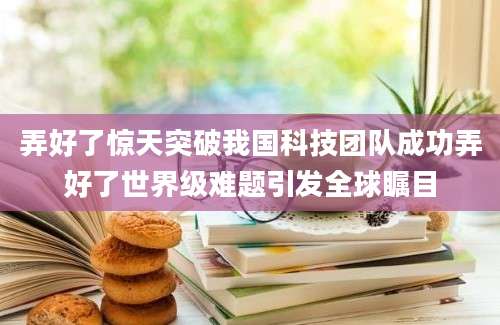 弄好了惊天突破我国科技团队成功弄好了世界级难题引发全球瞩目