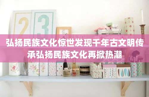 弘扬民族文化惊世发现千年古文明传承弘扬民族文化再掀热潮