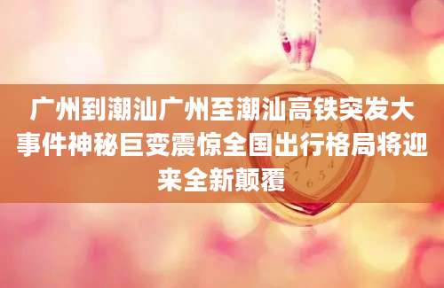 广州到潮汕广州至潮汕高铁突发大事件神秘巨变震惊全国出行格局将迎来全新颠覆