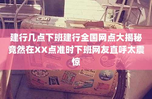 建行几点下班建行全国网点大揭秘竟然在XX点准时下班网友直呼太震惊