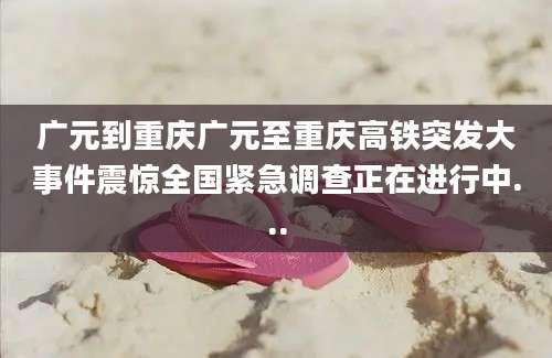 广元到重庆广元至重庆高铁突发大事件震惊全国紧急调查正在进行中...