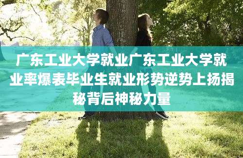 广东工业大学就业广东工业大学就业率爆表毕业生就业形势逆势上扬揭秘背后神秘力量