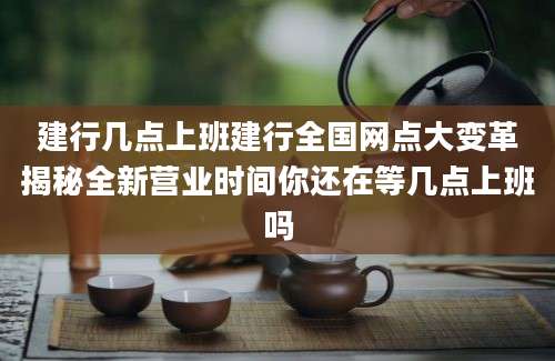 建行几点上班建行全国网点大变革揭秘全新营业时间你还在等几点上班吗