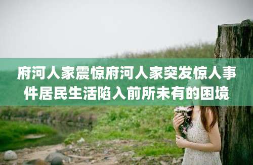 府河人家震惊府河人家突发惊人事件居民生活陷入前所未有的困境