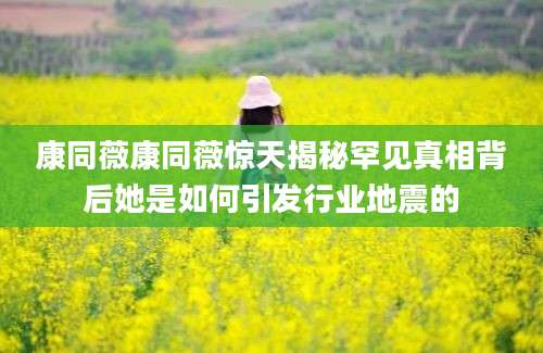 康同薇康同薇惊天揭秘罕见真相背后她是如何引发行业地震的