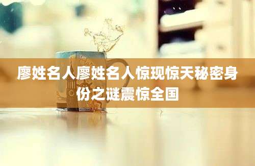 廖姓名人廖姓名人惊现惊天秘密身份之谜震惊全国