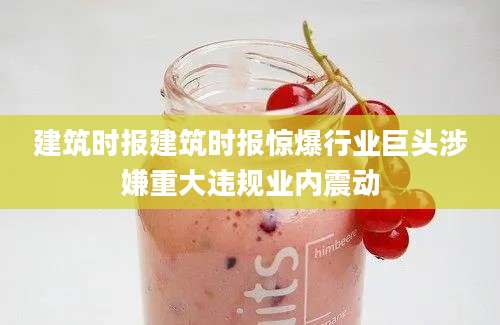 建筑时报建筑时报惊爆行业巨头涉嫌重大违规业内震动