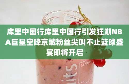 库里中国行库里中国行引发狂潮NBA巨星空降京城粉丝尖叫不止篮球盛宴即将开启