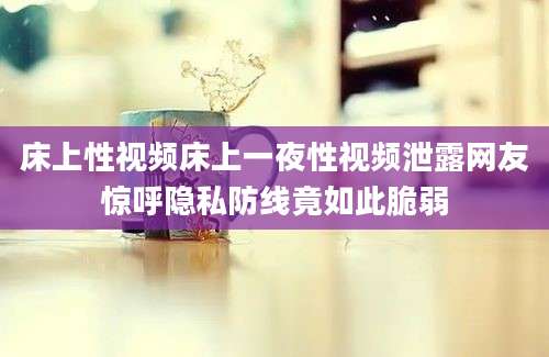 床上性视频床上一夜性视频泄露网友惊呼隐私防线竟如此脆弱