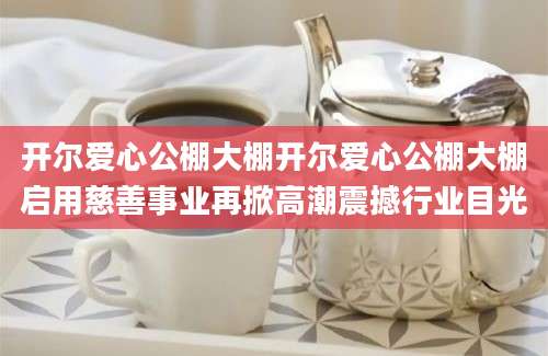 开尔爱心公棚大棚开尔爱心公棚大棚启用慈善事业再掀高潮震撼行业目光