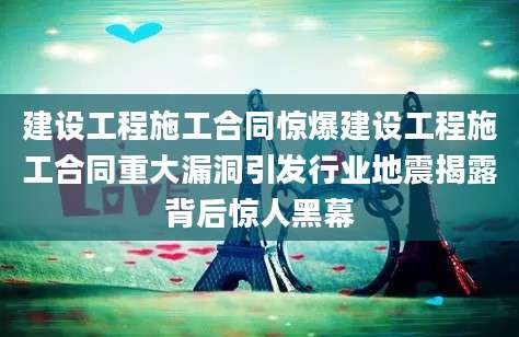 建设工程施工合同惊爆建设工程施工合同重大漏洞引发行业地震揭露背后惊人黑幕