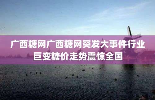 广西糖网广西糖网突发大事件行业巨变糖价走势震惊全国