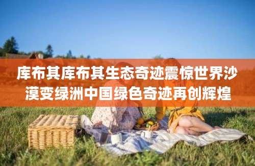 库布其库布其生态奇迹震惊世界沙漠变绿洲中国绿色奇迹再创辉煌