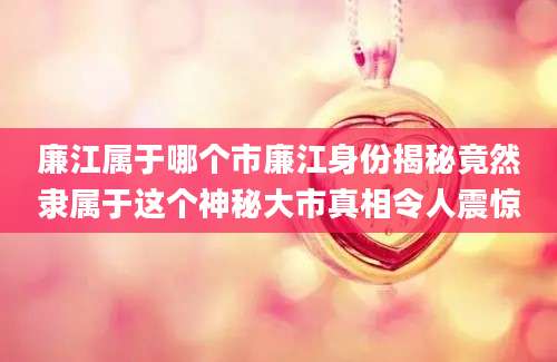 廉江属于哪个市廉江身份揭秘竟然隶属于这个神秘大市真相令人震惊