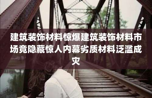 建筑装饰材料惊爆建筑装饰材料市场竟隐藏惊人内幕劣质材料泛滥成灾