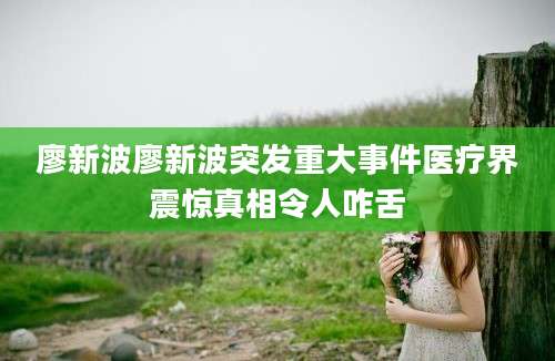 廖新波廖新波突发重大事件医疗界震惊真相令人咋舌