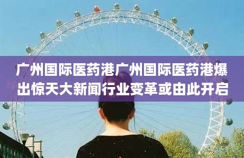 广州国际医药港广州国际医药港爆出惊天大新闻行业变革或由此开启