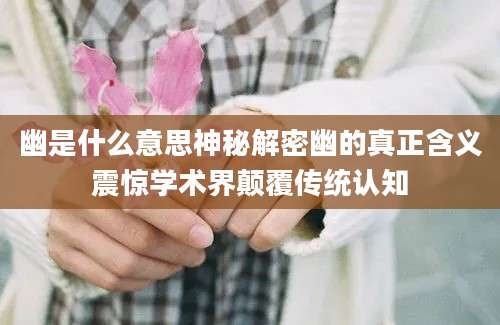 幽是什么意思神秘解密幽的真正含义震惊学术界颠覆传统认知
