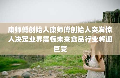 康师傅创始人康师傅创始人突发惊人决定业界震惊未来食品行业将迎巨变