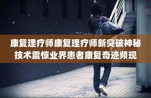 康复理疗师康复理疗师新突破神秘技术震惊业界患者康复奇迹频现