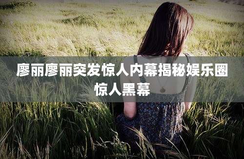 廖丽廖丽突发惊人内幕揭秘娱乐圈惊人黑幕