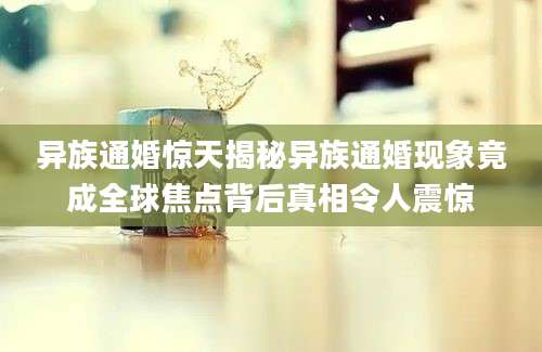 异族通婚惊天揭秘异族通婚现象竟成全球焦点背后真相令人震惊