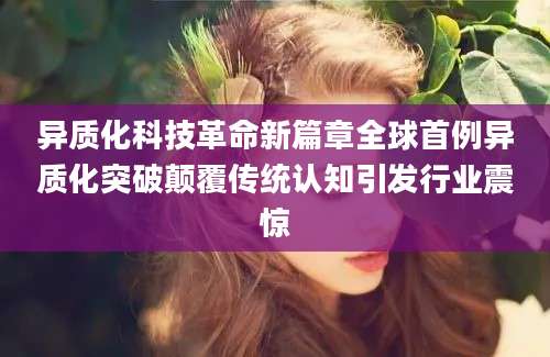 异质化科技革命新篇章全球首例异质化突破颠覆传统认知引发行业震惊