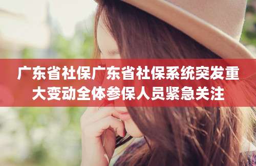 广东省社保广东省社保系统突发重大变动全体参保人员紧急关注