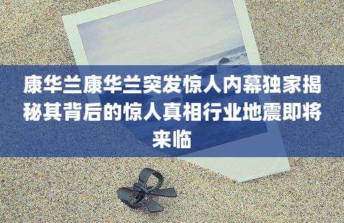 康华兰康华兰突发惊人内幕独家揭秘其背后的惊人真相行业地震即将来临
